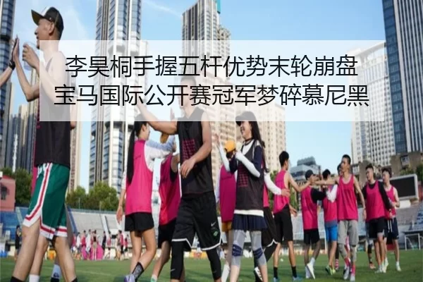 李昊桐手握五杆优势末轮崩盘 宝马国际公开赛冠军梦碎慕尼黑