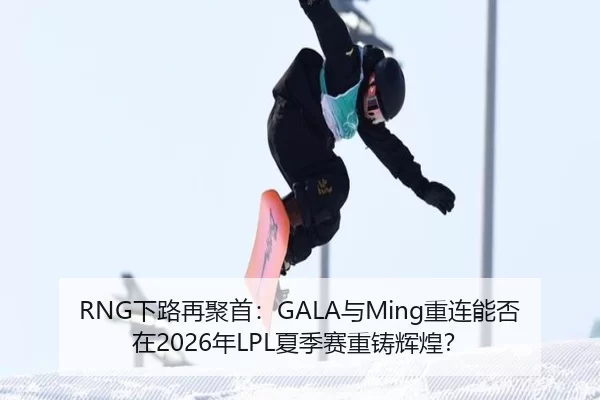 RNG下路再聚首：GALA与Ming重连能否在2026年LPL夏季赛重铸辉煌？